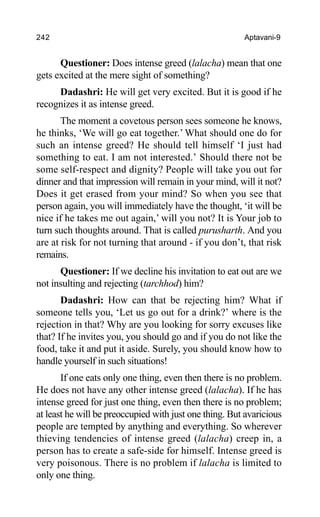 242 Aptavani-9
Questioner: Does intense greed (lalacha) mean that one
gets excited at the mere sight of something?
Dadashri: He will get very excited. But it is good if he
recognizes it as intense greed.
The moment a covetous person sees someone he knows,
he thinks, ‘We will go eat together.’ What should one do for
such an intense greed? He should tell himself ‘I just had
something to eat. I am not interested.’ Should there not be
some self-respect and dignity? People will take you out for
dinner and that impression will remain in your mind, will it not?
Does it get erased from your mind? So when you see that
person again, you will immediately have the thought, ‘it will be
nice if he takes me out again,’ will you not? It is Your job to
turn such thoughts around. That is called purusharth. And you
are at risk for not turning that around - if you don’t, that risk
remains.
Questioner: If we decline his invitation to eat out are we
not insulting and rejecting (tarchhod) him?
Dadashri: How can that be rejecting him? What if
someone tells you, ‘Let us go out for a drink?’ where is the
rejection in that? Why are you looking for sorry excuses like
that? If he invites you, you should go and if you do not like the
food, take it and put it aside. Surely, you should know how to
handle yourself in such situations!
If one eats only one thing, even then there is no problem.
He does not have any other intense greed (lalacha). If he has
intense greed for just one thing, even then there is no problem;
at least he will be preoccupied with just one thing. But avaricious
people are tempted by anything and everything. So wherever
thieving tendencies of intense greed (lalacha) creep in, a
person has to create a safe-side for himself. Intense greed is
very poisonous. There is no problem if lalacha is limited to
only one thing.
 