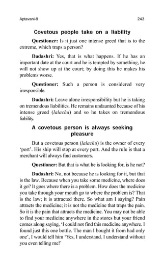 Aptavani-9 243
Covetous people take on a liability
Questioner: Is it just one intense greed that is to the
extreme, which traps a person?
Dadashri: Yes, that is what happens. If he has an
important date at the court and he is tempted by something, he
will not show up at the court; by doing this he makes his
problems worse.
Questioner: Such a person is considered very
irresponsible.
Dadashri: Leave alone irresponsibility but he is taking
on tremendous liabilities. He remains undaunted because of his
intense greed (lalacha) and so he takes on tremendous
liability.
A covetous person is always seeking
pleasure
But a covetous person (lalachu) is the owner of every
‘port’. His ship will stop at every port. And the rule is that a
merchant will always find customers.
Questioner: But that is what he is looking for, is he not?
Dadashri: No, not because he is looking for it, but that
is the law. Because when you take some medicine, where does
it go? It goes where there is a problem. How does the medicine
you take through your mouth go to where the problem is? That
is the law; it is attracted there. So what am I saying? Pain
attracts the medicine; it is not the medicine that traps the pain.
So it is the pain that attracts the medicine. You may not be able
to find your medicine anywhere in the stores but your friend
comes along saying, ‘I could not find this medicine anywhere. I
found just this one bottle. The man I bought it from had only
one’, I would tell him ‘Yes, I understand. I understand without
you even telling me!’
 