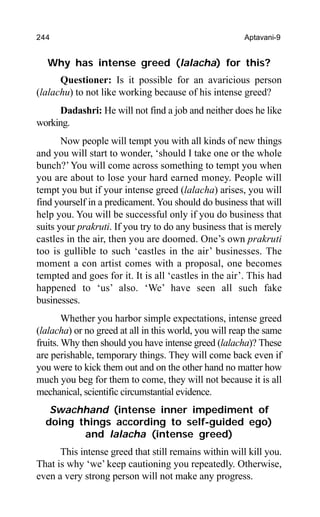 244 Aptavani-9
Why has intense greed (lalacha) for this?
Questioner: Is it possible for an avaricious person
(lalachu) to not like working because of his intense greed?
Dadashri: He will not find a job and neither does he like
working.
Now people will tempt you with all kinds of new things
and you will start to wonder, ‘should I take one or the whole
bunch?’You will come across something to tempt you when
you are about to lose your hard earned money. People will
tempt you but if your intense greed (lalacha) arises, you will
find yourself in a predicament. You should do business that will
help you. You will be successful only if you do business that
suits your prakruti. If you try to do any business that is merely
castles in the air, then you are doomed. One’s own prakruti
too is gullible to such ‘castles in the air’ businesses. The
moment a con artist comes with a proposal, one becomes
tempted and goes for it. It is all ‘castles in the air’. This had
happened to ‘us’ also. ‘We’ have seen all such fake
businesses.
Whether you harbor simple expectations, intense greed
(lalacha) or no greed at all in this world, you will reap the same
fruits. Why then should you have intense greed (lalacha)? These
are perishable, temporary things. They will come back even if
you were to kick them out and on the other hand no matter how
much you beg for them to come, they will not because it is all
mechanical, scientific circumstantial evidence.
Swachhand (intense inner impediment of
doing things according to self-guided ego)
and lalacha (intense greed)
This intense greed that still remains within will kill you.
That is why ‘we’ keep cautioning you repeatedly. Otherwise,
even a very strong person will not make any progress.
 