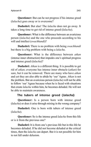 Aptavani-9 245
Questioner: But can he not progress if his intense greed
(lalacha) goes away or is overcome?
Dadashri: But alas! The lalacha does not go away. It
takes a long time to get rid of intense greed (lalacha).
Questioner: What is the difference between an avaricious
person (lalachu) and the one who proceeds according to his
will and intellect (swachhandi)?
Dadashri: There is no problem with being swachhandi
but there is a big problem with being a lalachu.
Questioner: What is the difference between atkan
(intense inner obstruction) that impedes one’s spiritual progress
and intense greed (lalacha)?
Dadashri: Atkan is a different thing. It is possible to get
rid of atkan; everyone has intense inner obstacle (atkan) for
sure, but it can be removed. There are many who have atkan
and yet they are also able to abide by ‘our’Agnas. Atkan is not
the problem. But an avaricious person (lalachu) will not be able
to follow ‘our’Agnas because when he is faced with situations
that create lalacha within him, he becomes deluded. He will not
be able to maintain awareness.
The tubers of intense greed (lalacha)
Questioner: Is a person born with intense greed
(lalacha) or does it arise through mixing in the wrong company?
Dadashri: One is born with tubers of intense greed
(lalacha).
Questioner: So is the intense greed lalacha from this life
or is it from the previous one?
Dadashri: It is from one’s previous life but in this life he
becomes deluded. If he did not become deluded at the critical
times, then the lalacha can depart. But it is not possible for him
to not fall under delusion.
 