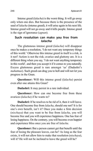 246 Aptavani-9
Intense greed (lalacha) is the worst thing. It will go away
only when one dies. But because there is the presence of the
seed of lalacha (intense greed), it will arise again in his next life.
Intense greed will not go away and it kills people. Intense greed
is the sign of ignorance (agnan).
Such resolution can make you free from
lalacha
The gluttonous intense greed (lalacha) will disappear
once he makes a resolution, ‘I do not want any temporary things
of this world.’ Otherwise this intense greed in itself is a risk, is
it not? Action is not the risk; avarice and gluttony are. It is a
different thing when you say, ‘I do not want anything temporary
in this world’, and then you accept it if it comes to you naturally.
Excess gluttonous greed is rare amongst ‘us’ (Dadashri’s
mahatmas). Such greed can drag you to hell and will not let you
progress in the Gnan.
Questioner: Will this intense greed (lalacha) persist
even after one attains this Gnan?
Dadashri: It may persist in a rare individual.
Questioner: How can one become free from these
avarices (lalacha) if he wants to?
Dadashri: If he resolves to be rid of it, then it will leave.
One should become free from lalacha, should one not? It is for
one’s own benefit, isn’t it? Once you make a firm decision
(nischaya) that you want to be free from lalacha, you will
become free and you will experience happiness. One has fear of
losing happiness. On the contrary, you will become even happier
and experience bliss once you are free of lalacha.
Questioner: But a person cannot get that benefit until the
fear of losing the pleasure leaves, can he? As long as the fear
exists, it will not allow him to make that resolution (nischaya),
will it? He will not be inclined to leave the greed will he?
 