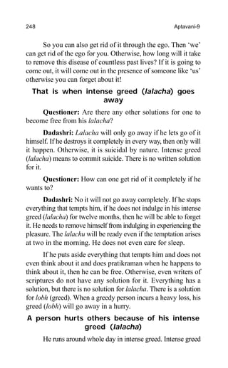 248 Aptavani-9
So you can also get rid of it through the ego. Then ‘we’
can get rid of the ego for you. Otherwise, how long will it take
to remove this disease of countless past lives? If it is going to
come out, it will come out in the presence of someone like ‘us’
otherwise you can forget about it!
That is when intense greed (lalacha) goes
away
Questioner: Are there any other solutions for one to
become free from his lalacha?
Dadashri: Lalacha will only go away if he lets go of it
himself. If he destroys it completely in every way, then only will
it happen. Otherwise, it is suicidal by nature. Intense greed
(lalacha) means to commit suicide. There is no written solution
for it.
Questioner: How can one get rid of it completely if he
wants to?
Dadashri: No it will not go away completely. If he stops
everything that tempts him, if he does not indulge in his intense
greed (lalacha) for twelve months, then he will be able to forget
it. He needs to remove himself from indulging in experiencing the
pleasure. The lalachu will be ready even if the temptation arises
at two in the morning. He does not even care for sleep.
If he puts aside everything that tempts him and does not
even think about it and does pratikraman when he happens to
think about it, then he can be free. Otherwise, even writers of
scriptures do not have any solution for it. Everything has a
solution, but there is no solution for lalacha. There is a solution
for lobh (greed). When a greedy person incurs a heavy loss, his
greed (lobh) will go away in a hurry.
A person hurts others because of his intense
greed (lalacha)
He runs around whole day in intense greed. Intense greed
 
