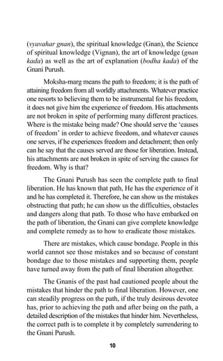 (vyavahar gnan), the spiritual knowledge (Gnan), the Science
of spiritual knowledge (Vignan), the art of knowledge (gnan
kada) as well as the art of explanation (bodha kada) of the
Gnani Purush.
Moksha-marg means the path to freedom; it is the path of
attaining freedom from all worldly attachments. Whatever practice
one resorts to believing them to be instrumental for his freedom,
it does not give him the experience of freedom. His attachments
are not broken in spite of performing many different practices.
Where is the mistake being made? One should serve the ‘causes
of freedom’ in order to achieve freedom, and whatever causes
one serves, if he experiences freedom and detachment; then only
can he say that the causes served are those for liberation. Instead,
his attachments are not broken in spite of serving the causes for
freedom. Why is that?
The Gnani Purush has seen the complete path to final
liberation. He has known that path, He has the experience of it
and he has completed it. Therefore, he can show us the mistakes
obstructing that path; he can show us the difficulties, obstacles
and dangers along that path. To those who have embarked on
the path of liberation, the Gnani can give complete knowledge
and complete remedy as to how to eradicate those mistakes.
There are mistakes, which cause bondage. People in this
world cannot see those mistakes and so because of constant
bondage due to those mistakes and supporting them, people
have turned away from the path of final liberation altogether.
The Gnanis of the past had cautioned people about the
mistakes that hinder the path to final liberation. However, one
can steadily progress on the path, if the truly desirous devotee
has, prior to achieving the path and after being on the path, a
detailed description of the mistakes that hinder him. Nevertheless,
the correct path is to complete it by completely surrendering to
the Gnani Purush.
10
 