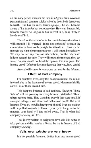 250 Aptavani-9
an ordinary person misuses the Gnani’s Agnas, but a covetous
person (lalachu) commits suicide when he does; he is destroying
himself. If he has the merit karma (punya), he will become
aware of his lalacha but not otherwise. How can he possibly
become aware? As long as he has interest in it, he is likely to
lose himself in it.
Therefore the seed of lalacha is not destroyed and so it
will sprout if it is ‘watered’. It has not ‘sprouted’ because the
circumstances have not been right for it to do so. However the
moment the right circumstances arise, it will sprout immediately.
We may not see any roots or tubers there, but the tubers are
hidden beneath for sure. They will sprout the moment they get
water. So you should not be of the opinion that it is gone. The
intense greed (lalacha) does not decrease that way, how can it?
An end will come for everyone but not for the lalachu.
Effect of bad company
For countless lives, only this has been ruined; the ruin is
internal, due to the kashaya of intense greed. Man ruins his life
as well as of those around him.
This happens because of bad company (kusang). These
‘tubers’ will not go away once they become established. These
tubers become huge. They would go away if they were small. If
a magnet is large, it will attract and pull a small needle. But what
happens if you try to pull a large piece of iron? Even the magnet
will be pulled towards it. Even if you try to hang on to the
magnet, your hand will get pulled away. That is what bad
company (kusang) is like.
That is why writers of scriptures have said it is better to
take poison and die than be affected by the influence of bad
company (kusang).
Veils over lalacha are very heavy
It is not possible for one to be free from any intense greed
 