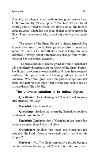 Aptavani-9 251
(lalacha). So when a person with intense greed comes here,
I tell him directly, ‘Shape up here! You have taken a lot of
beating and suffered for countless lives and yet the intense
greed (lalacha) within has not gone. If after coming here to the
Gnani Purush you cannot take care of this problem, what good
is it?’
The speech of the Gnani Purush is vitarag (speech free
from all attachment). So the lashings one gets from this vitarag
speech will hurt a lot, nevertheless these lashings are very
effective. It brings about a tremendous change from within,
however it is not evident externally.
The main attribute of intense greed at work is such that it
will completely disregard even the words of the Gnani Purush.
It will crush the Gnani’s words and discard them. Intense greed
- lalacha! The ego in the form of intense greed in a person will
not break. When ‘we’ give Gnan, this particular ego does not
break; this part remains alive. That is what puts people in such
a grave danger life after life.
The ultimate solution is to follow Agnas
Questioner: Does intense greed (lalacha) not go away
after attaining this Gnan?
Dadashri: It remains alive.
Questioner: So does that mean the Gnan does not have
the desired result for him?
Dadashri: Certain portion of Gnan has given results but
the intense greed (lalacha) is still alive.
Questioner: So does that mean that Gnan has not
produced the kind of results one needs and is that why this
happens?
Dadashri: No. The Gnan cannot give results because
one is a lalachu. Intense greed (lalacha) is at the core; there
 