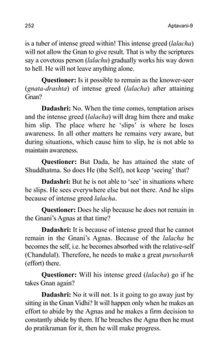 252 Aptavani-9
is a tuber of intense greed within! This intense greed (lalacha)
will not allow the Gnan to give result. That is why the scriptures
say a covetous person (lalachu) gradually works his way down
to hell. He will not leave anything alone.
Questioner: Is it possible to remain as the knower-seer
(gnata-drashta) of intense greed (lalacha) after attaining
Gnan?
Dadashri: No. When the time comes, temptation arises
and the intense greed (lalacha) will drag him there and make
him slip. The place where he ‘slips’ is where he loses
awareness. In all other matters he remains very aware, but
during situations, which cause him to slip, he is not able to
maintain awareness.
Questioner: But Dada, he has attained the state of
Shuddhatma. So does He (the Self), not keep ‘seeing’ that?
Dadashri: But he is not able to ‘see’ in situations where
he slips. He sees everywhere else but not there. And he slips
because of intense greed lalacha.
Questioner: Does he slip because he does not remain in
the Gnani’s Agnas at that time?
Dadashri: It is because of intense greed that he cannot
remain in the Gnani’s Agnas. Because of the lalacha he
becomes the self, i.e. he becomes absorbed with the relative-self
(Chandulal). Therefore, he needs to make a great purusharth
(effort) there.
Questioner: Will his intense greed (lalacha) go if he
takes Gnan again?
Dadashri: No it will not. Is it going to go away just by
sitting in the Gnan Vidhi? It will happen only when he makes an
effort to abide by the Agnas and he makes a firm decision to
constantly abide by them. If he breaches the Agna then he must
do pratikraman for it, then he will make progress.
 