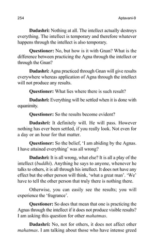 254 Aptavani-9
Dadashri: Nothing at all. The intellect actually destroys
everything. The intellect is temporary and therefore whatever
happens through the intellect is also temporary.
Questioner: No, but how is it with Gnan? What is the
difference between practicing the Agna through the intellect or
through the Gnan?
Dadashri: Agna practiced through Gnan will give results
everywhere whereas application of Agna through the intellect
will not produce any results.
Questioner: What lies where there is such result?
Dadashri: Everything will be settled when it is done with
equanimity.
Questioner: So the results become evident?
Dadashri: It definitely will. He will pass. However
nothing has ever been settled, if you really look. Not even for
a day or an hour for that matter.
Questioner: So the belief, ‘I am abiding by the Agnas.
I have attained everything’ was all wrong?
Dadashri: It is all wrong, what else? It is all a play of the
intellect (buddhi). Anything he says to anyone, whenever he
talks to others, it is all through his intellect. It does not have any
effect but the other person will think, ‘what a great man’. ‘We’
have to tell the other person that truly there is nothing there.
Otherwise, you can easily see the results; you will
experience the ‘fragrance’.
Questioner: So does that mean that one is practicing the
Agnas through the intellect if it does not produce visible results?
I am asking this question for other mahatmas.
Dadashri: No, not for others, it does not affect other
mahatmas. I am talking about those who have intense greed
 