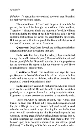 Aptavani-9 255
(lalacha); if a person is avaricious and covetous, then Gnan has
not really given results in him.
The entire Gnan of ‘ours’ will be present in a lalachu
person; but it will be through the medium of the intellect.
Therefore, it abandons him in the moment of need. It will not
help him during the time of need, it will move aside. It will
appear to look just like this Gnan; one cannot tell the difference.
But in a person with intense greed, the Gnan will slip away at
the crucial moment, but not so for others.
Questioner: Does Gnan through the intellect mean he has
understood this Gnan through the intellect?
Dadashri: For him, this knowledge has manifested
through the intellect (buddhi gnan). Because of the impurity of
intense greed (lalacha) Gnan will not arise. It is a huge problem
for the poor man. He repents a lot but what can he do? There
is not a minute of bliss for him.
Questioner: What if he confesses and repents; does
pratikraman in front of the Gnani for all the mistakes he has
made and then again he follows, with firm determination
(nischaya) what the Gnani shows him?
Dadashri: How can he do pratikraman when he cannot
even see his mistakes? He will be able to see his mistakes
gradually as he progresses forward according to my instructions.
Right now, he cannot even see the mistakes he has already made.
Therefore, when he starts to abide by ‘our’Agnas, and
then as he takes care of those in his home and everyone around
him, he will begin to see all his own faults and mistakes. And
when he reaches a certain stage of seeing his own faults, then
even ‘we’ will pave the way for him. But what happens is that
when any intense greed (lalacha) arises, he gets sucked into it,
so all his energies get used up in that. The energies that ‘we’
bestow upon him become exhausted in his intense greed
(lalacha). The liability of this falls on ‘our’ shoulders. After
 