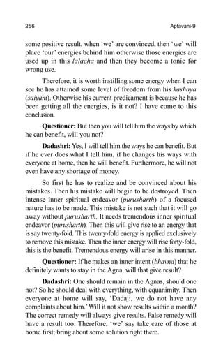 256 Aptavani-9
some positive result, when ‘we’ are convinced, then ‘we’ will
place ‘our’ energies behind him otherwise those energies are
used up in this lalacha and then they become a tonic for
wrong use.
Therefore, it is worth instilling some energy when I can
see he has attained some level of freedom from his kashaya
(saiyam). Otherwise his current predicament is because he has
been getting all the energies, is it not? I have come to this
conclusion.
Questioner: But then you will tell him the ways by which
he can benefit, will you not?
Dadashri:Yes, I will tell him the ways he can benefit. But
if he ever does what I tell him, if he changes his ways with
everyone at home, then he will benefit. Furthermore, he will not
even have any shortage of money.
So first he has to realize and be convinced about his
mistakes. Then his mistake will begin to be destroyed. Then
intense inner spiritual endeavor (purusharth) of a focused
nature has to be made. This mistake is not such that it will go
away without purusharth. It needs tremendous inner spiritual
endeavor (purusharth). Then this will give rise to an energy that
is say twenty-fold. This twenty-fold energy is applied exclusively
to remove this mistake. Then the inner energy will rise forty-fold,
this is the benefit. Tremendous energy will arise in this manner.
Questioner: If he makes an inner intent (bhavna) that he
definitely wants to stay in the Agna, will that give result?
Dadashri: One should remain in the Agnas, should one
not? So he should deal with everything, with equanimity. Then
everyone at home will say, ‘Dadaji, we do not have any
complaints about him.’Will it not show results within a month?
The correct remedy will always give results. False remedy will
have a result too. Therefore, ‘we’ say take care of those at
home first; bring about some solution right there.
 