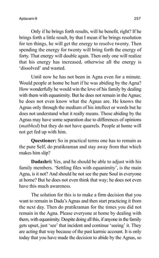Aptavani-9 257
Only if he brings forth results, will he benefit, right? If he
brings forth a little result, by that I mean if he brings resolution
for ten things, he will get the energy to resolve twenty. Then
spending the energy for twenty will bring forth the energy of
forty. That energy will double again. Then only one will realize
that his energy has increased, otherwise all the energy is
‘dissolved’ and wasted.
Until now he has not been in Agna even for a minute.
Would people at home be hurt if he was abiding by the Agna?
How wonderfully he would win the love of his family by dealing
with them with equanimity. But he does not remain in theAgnas;
he does not even know what the Agnas are. He knows the
Agnas only through the medium of his intellect or words but he
does not understand what it really means. Those abiding by the
Agnas may have some separation due to differences of opinions
(matbhed) but they do not have quarrels. People at home will
not get fed up with him.
Questioner: So in practical terms one has to remain as
the pure Self, do pratikraman and stay away from that which
makes him slip?
Dadashri: Yes, and he should be able to adjust with his
family members. ‘Settling files with equanimity’, is the main
Agna, is it not? And should he not see the pure Soul in everyone
at home? But he does not even think that way; he does not even
have this much awareness.
The solution for this is to make a firm decision that you
want to remain in Dada’sAgnas and then start practicing it from
the next day. Then do pratikraman for the times you did not
remain in the Agna. Please everyone at home by dealing with
them, with equanimity. Despite doing all this, if anyone in the family
gets upset, just ‘see’ that incident and continue ‘seeing’ it. They
are acting that way because of the past karmic account. It is only
today that you have made the decision to abide by the Agnas, so
 