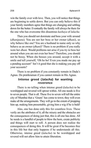 258 Aptavani-9
win the family over with love. Then, you will notice that things
are beginning to settle down. But you can only believe this if
your family members agree that things are changing and settling
down for the better. Eventually the family will always be there for
the one who has overcome this disastrous kashaya of lalacha.
Then you should not dominate and boss your wife around
(dhanipanu). You are not her boss or her owner (dhani), so
why behave like one? You are a husband in name only so why
behave as an owner (dhani)? There is no problem if you really
were her dhani. Would problems not arise if you try to boss her
around when you are not even her boss? Therefore, you should
not be bossy. When she bosses you around, accept it with a
smile and tell yourself, ‘Oh ho ho! Even you made me pay up
a pending account!’ Isn’t it good that she is making you pay off
your accounts?
There is no problem if you constantly remain in Dada’s
Agnas. Do pratikraman if you cannot remain in His Agnas.
Intense greed (lalacha) for wanting
reverence
There is no telling when intense greed (lalacha) to be
worshipped and revered will sprout within. All one needs is five
to seven people. That is all. These five to seven will tell the entire
city of Mumbai that a ‘Gnani’ has come to town; they will even
make all the arrangements. They will go to the extent of propping
him up, making him presentable, giving him a wig if he is bald!
Alas, one has done only this for countless lives. These
verily are the attributes of it; all the misery and the obstacles are
the consequences of doing just that, this is all one has done. All
he needs is a handful of people to blow the horn, create publicity
and things will start to roll. A person does not realize the
consequences of doing this. It will be great if he becomes free
in this life but that only happens if he understands all this.
Otherwise, intense greed (lalacha) to be worshipped and
revered will not allow him to attain liberation.
 