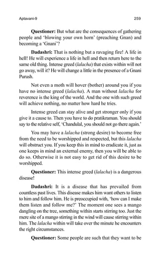Aptavani-9 259
Questioner: But what are the consequences of gathering
people and ‘blowing your own horn’ (preaching Gnan) and
becoming a ‘Gnani’?
Dadashri: That is nothing but a ravaging fire! A life in
hell! He will experience a life in hell and then return here to the
same old thing. Intense greed (lalacha) that exists within will not
go away, will it? He will change a little in the presence of a Gnani
Purush.
Not even a moth will hover (bother) around you if you
have no intense greed (lalacha). A man without lalacha for
reverence is the king of the world. And the one with such greed
will achieve nothing, no matter how hard he tries.
Intense greed can stay alive and get stronger only if you
give it a cause to. Then you have to do pratikraman. You should
say to the relative self, ‘Chandulal, you should not go there again.’
You may have a lalacha (strong desire) to become free
from the need to be worshipped and respected, but this lalacha
will obstruct you. If you keep this in mind to eradicate it, just as
one keeps in mind an external enemy, then you will be able to
do so. Otherwise it is not easy to get rid of this desire to be
worshipped.
Questioner: This intense greed (lalacha) is a dangerous
disease!
Dadashri: It is a disease that has prevailed from
countless past lives. This disease makes him want others to listen
to him and follow him. He is preoccupied with, ‘how can I make
them listen and follow me?’ The moment one sees a mango
dangling on the tree, something within starts stirring too. Just the
mere site of a mango stirring in the wind will cause stirring within
him. The lalacha within will take over the minute he encounters
the right circumstances.
Questioner: Some people are such that they want to be
 