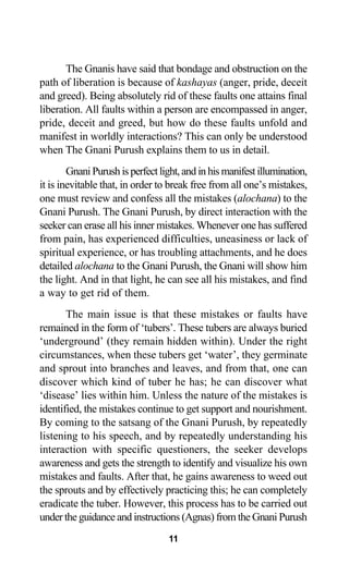 11
The Gnanis have said that bondage and obstruction on the
path of liberation is because of kashayas (anger, pride, deceit
and greed). Being absolutely rid of these faults one attains final
liberation. All faults within a person are encompassed in anger,
pride, deceit and greed, but how do these faults unfold and
manifest in worldly interactions? This can only be understood
when The Gnani Purush explains them to us in detail.
Gnani Purush is perfect light, and in his manifest illumination,
it is inevitable that, in order to break free from all one’s mistakes,
one must review and confess all the mistakes (alochana) to the
Gnani Purush. The Gnani Purush, by direct interaction with the
seeker can erase all his inner mistakes. Whenever one has suffered
from pain, has experienced difficulties, uneasiness or lack of
spiritual experience, or has troubling attachments, and he does
detailed alochana to the Gnani Purush, the Gnani will show him
the light. And in that light, he can see all his mistakes, and find
a way to get rid of them.
The main issue is that these mistakes or faults have
remained in the form of ‘tubers’. These tubers are always buried
‘underground’ (they remain hidden within). Under the right
circumstances, when these tubers get ‘water’, they germinate
and sprout into branches and leaves, and from that, one can
discover which kind of tuber he has; he can discover what
‘disease’ lies within him. Unless the nature of the mistakes is
identified, the mistakes continue to get support and nourishment.
By coming to the satsang of the Gnani Purush, by repeatedly
listening to his speech, and by repeatedly understanding his
interaction with specific questioners, the seeker develops
awareness and gets the strength to identify and visualize his own
mistakes and faults. After that, he gains awareness to weed out
the sprouts and by effectively practicing this; he can completely
eradicate the tuber. However, this process has to be carried out
under the guidance and instructions (Agnas) from the Gnani Purush
 
