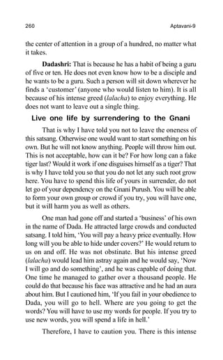 260 Aptavani-9
the center of attention in a group of a hundred, no matter what
it takes.
Dadashri: That is because he has a habit of being a guru
of five or ten. He does not even know how to be a disciple and
he wants to be a guru. Such a person will sit down wherever he
finds a ‘customer’ (anyone who would listen to him). It is all
because of his intense greed (lalacha) to enjoy everything. He
does not want to leave out a single thing.
Live one life by surrendering to the Gnani
That is why I have told you not to leave the oneness of
this satsang. Otherwise one would want to start something on his
own. But he will not know anything. People will throw him out.
This is not acceptable, how can it be? For how long can a fake
tiger last? Would it work if one disguises himself as a tiger? That
is why I have told you so that you do not let any such root grow
here. You have to spend this life of yours in surrender, do not
let go of your dependency on the Gnani Purush. You will be able
to form your own group or crowd if you try, you will have one,
but it will harm you as well as others.
One man had gone off and started a ‘business’ of his own
in the name of Dada. He attracted large crowds and conducted
satsang. I told him, ‘You will pay a heavy price eventually. How
long will you be able to hide under covers?’ He would return to
us on and off. He was not obstinate. But his intense greed
(lalacha) would lead him astray again and he would say, ‘Now
I will go and do something’, and he was capable of doing that.
One time he managed to gather over a thousand people. He
could do that because his face was attractive and he had an aura
about him. But I cautioned him, ‘If you fail in your obedience to
Dada, you will go to hell. Where are you going to get the
words? You will have to use my words for people. If you try to
use new words, you will spend a life in hell.’
Therefore, I have to caution you. There is this intense
 