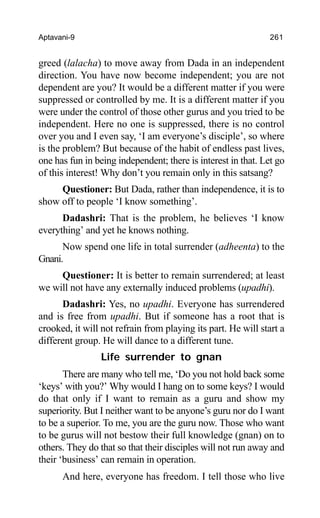 Aptavani-9 261
greed (lalacha) to move away from Dada in an independent
direction. You have now become independent; you are not
dependent are you? It would be a different matter if you were
suppressed or controlled by me. It is a different matter if you
were under the control of those other gurus and you tried to be
independent. Here no one is suppressed, there is no control
over you and I even say, ‘I am everyone’s disciple’, so where
is the problem? But because of the habit of endless past lives,
one has fun in being independent; there is interest in that. Let go
of this interest! Why don’t you remain only in this satsang?
Questioner: But Dada, rather than independence, it is to
show off to people ‘I know something’.
Dadashri: That is the problem, he believes ‘I know
everything’ and yet he knows nothing.
Now spend one life in total surrender (adheenta) to the
Gnani.
Questioner: It is better to remain surrendered; at least
we will not have any externally induced problems (upadhi).
Dadashri: Yes, no upadhi. Everyone has surrendered
and is free from upadhi. But if someone has a root that is
crooked, it will not refrain from playing its part. He will start a
different group. He will dance to a different tune.
Life surrender to gnan
There are many who tell me, ‘Do you not hold back some
‘keys’ with you?’ Why would I hang on to some keys? I would
do that only if I want to remain as a guru and show my
superiority. But I neither want to be anyone’s guru nor do I want
to be a superior. To me, you are the guru now. Those who want
to be gurus will not bestow their full knowledge (gnan) on to
others. They do that so that their disciples will not run away and
their ‘business’ can remain in operation.
And here, everyone has freedom. I tell those who live
 