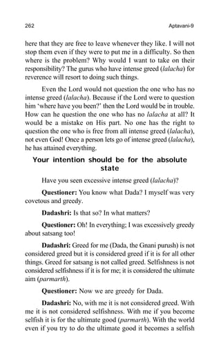 262 Aptavani-9
here that they are free to leave whenever they like. I will not
stop them even if they were to put me in a difficulty. So then
where is the problem? Why would I want to take on their
responsibility? The gurus who have intense greed (lalacha) for
reverence will resort to doing such things.
Even the Lord would not question the one who has no
intense greed (lalacha). Because if the Lord were to question
him ‘where have you been?’ then the Lord would be in trouble.
How can he question the one who has no lalacha at all? It
would be a mistake on His part. No one has the right to
question the one who is free from all intense greed (lalacha),
not even God! Once a person lets go of intense greed (lalacha),
he has attained everything.
Your intention should be for the absolute
state
Have you seen excessive intense greed (lalacha)?
Questioner: You know what Dada? I myself was very
covetous and greedy.
Dadashri: Is that so? In what matters?
Questioner: Oh! In everything; I was excessively greedy
about satsang too!
Dadashri: Greed for me (Dada, the Gnani purush) is not
considered greed but it is considered greed if it is for all other
things. Greed for satsang is not called greed. Selfishness is not
considered selfishness if it is for me; it is considered the ultimate
aim (parmarth).
Questioner: Now we are greedy for Dada.
Dadashri: No, with me it is not considered greed. With
me it is not considered selfishness. With me if you become
selfish it is for the ultimate good (parmarth). With the world
even if you try to do the ultimate good it becomes a selfish
 