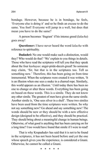 264 Aptavani-9
bondage. However, because he is in bondage, he feels,
‘Everyone else is doing it’ and so he finds an excuse to do the
same. You fool! Everyone will jump in a well, but does that
mean you have to do the same?
A person becomes ‘fragrant’ if his intense greed (lalacha)
goes away!
Questioner: I have never heard the word lalacha with
reference to spirituality.
Dadashri: No one would make such a distinction, would
they? Who would do that? ‘We’explain to you things in details.
Those who have read the scriptures will tell you that they speak
about the four kashayas: anger-pride-deceit-greed! So someone
may claim, ‘Sir, but that is in the scriptures too. Tell us
something new.’ Therefore, this has been going on from time
immemorial. When the scriptures were created it was written, ‘It
is an illusion when one sees a snake in a charred rope. Similarly,
this world appears as an illusion.’ Until today there has been no
one to change or alter these words. Everything has been going
on based on these words. This is a simile. They do not know
any other simile. The greatest of men have given the same simile.
Another simile is, ‘One sees silver in a shell’. These two similes
have been used from the time scriptures were written. So why
not say something new? Go ahead and say something new! The
words should be new or they should be with a new effective
design (designed to be effective), and they should be practical.
They should bring about a meaningful change in human beings.
Otherwise, of what good is anything that has been carrying on for
a long time? I too would have found that simile if I were to read!
That is why Krupadudev has said that it is not to be found
in the scriptures, it has not been heard before and yet the one
whose speech gives you the experience, is considered a Gnani.
Otherwise, he cannot be called a Gnani.
* * * * *
 