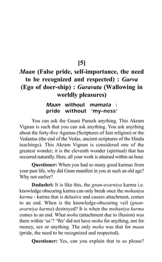 Aptavani-9 265
[5]
Maan (False pride, self-importance, the need
to be recognized and respected) : Garva
(Ego of doer-ship) : Garavata (Wallowing in
worldly pleasures)
Maan without mamata :
pride without ‘my-ness’
You can ask the Gnani Purush anything. This Akram
Vignan is such that you can ask anything. You ask anything
about the forty-five Agamas (Scriptures of Jain religion) or the
Vedantas (the end of the Vedas, ancient scriptures of the Hindu
teachings). This Akram Vignan is considered one of the
greatest wonder; it is the eleventh wonder (spiritual) that has
occurred naturally. Here, all your work is attained within an hour.
Questioner: When you had so many good karmas from
your past life, why did Gnan manifest in you at such an old age?
Why not earlier?
Dadashri: It is like this, the gnan-avarniya karma i.e.
knowledge obscuring karma can only break once the mohaniya
karma - karma that is delusive and causes attachment, comes
to an end. When is the knowledge-obscuring veil (gnan-
avarniya karma) destroyed? It is when the mohaniya karma
comes to an end. What moha (attachment due to illusion) was
there within ‘us’? ‘We’did not have moha for anything, not for
money, sex or anything. The only moha was that for maan
(pride, the need to be recognized and respected).
Questioner: Yes, can you explain that to us please?
 
