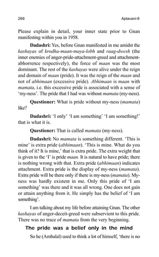 266 Aptavani-9
Please explain in detail, your inner state prior to Gnan
manifesting within you in 1958.
Dadashri: Yes, before Gnan manifested in me amidst the
kashayas of krodha-maan-maya-lobh and raag-dwesh (the
inner enemies of anger-pride-attachment-greed and attachment-
abhorrence respectively), the force of maan was the most
dominant. The rest of the kashayas were alive under the reign
and domain of maan (pride). It was the reign of the maan and
not of abhimaan (excessive pride). Abhimaan is maan with
mamata, i.e. this excessive pride is associated with a sense of
‘my-ness’. The pride that I had was without mamata (my-ness).
Questioner: What is pride without my-ness (mamata)
like?
Dadashri: ‘I only’ ‘I am something’ ‘I am something!’
that is what it is.
Questioner: That is called mamata (my-ness).
Dadashri: No mamata is something different. ‘This is
mine’ is extra pride (abhimaan). ‘This is mine. What do you
think of it? It is mine,’ that is extra pride. The extra weight that
is given to the ‘I’ is pride maan. It is natural to have pride; there
is nothing wrong with that. Extra pride (abhimaan) indicates
attachment. Extra pride is the display of my-ness (mamata).
Extra pride will be there only if there is my-ness (mamata). My-
ness was hardly existent in me. Only this pride of ‘I am
something’ was there and it was all wrong. One does not gain
or attain anything from it. He simply has the belief of ‘I am
something’.
I am talking about my life before attaining Gnan. The other
kashayas of anger-deceit-greed were subservient to this pride.
There was no trace of mamata from the very beginning.
The pride was a belief only in the mind
So he (Ambalal) used to think a lot of himself, ‘there is no
 