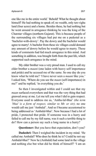 Aptavani-9 267
one like me in the entire world.’ Behold! What he thought about
himself! He had nothing to speak of; no wealth, only ten-vigha
land (four acres) and a home. Besides these, he had nothing but
he went around in arrogance thinking he was the king of the
Charotar villages (northern Gujarat). This is because people of
the surrounding six villages had put me on a pedestal as a
‘bachelor-with-dowry’. Pay the dowry and the bachelor would
agree to marry! A bachelor from these six villages could demand
any amount of dowry before he would agree to marry. These
kinds of comments had fed much arrogance in this mind. And
something in addition, was brought forth from the past life, which
supported such arrogance in the mind.
My elder brother was a very proud man. I used to call my
elder brother a maani (one laden with heavy self importance
and pride) and he accused me of the same. So one day do you
know what he told me? ‘I have never seen a maani like you.’
I asked him, ‘Where do you see the maan (self-importance) in
me?’ and he replied, ‘in everything you do.’
So then I investigated within and I could see that my
maan surfaced everywhere and that was the very thing that had
gnawed away at me. Let me tell you what I did to gain respect.
Everyone used to address me as, ‘Amba-lal-bhai’ (the term
‘bhai’ is a form of respect, similar to Mr. or sir); no one
would call me just ‘Ambalal’. And so I became accustomed to
being addressed as ‘Ambalal-bhai’. Now because I had a lot of
pride, I protected that pride. If someone was in a hurry and
failed to call me by my full name, was it such a terrible thing to
do? How can a person say such a long name in a hurry?
Questioner: But you have that expectation, don’t you?
Dadashri: Then I weighed the incident in my mind. ‘He
called me Ambalal? Who does he think he is? Could he not say
Ambalal-bhai?’ Now he (Ambalal) had some land in the village
and nothing else but what did he think of himself? ‘I am an
 
