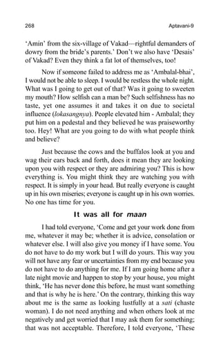 268 Aptavani-9
‘Amin’ from the six-village of Vakad—rightful demanders of
dowry from the bride’s parents.’ Don’t we also have ‘Desais’
of Vakad? Even they think a fat lot of themselves, too!
Now if someone failed to address me as ‘Ambalal-bhai’,
I would not be able to sleep. I would be restless the whole night.
What was I going to get out of that? Was it going to sweeten
my mouth? How selfish can a man be? Such selfishness has no
taste, yet one assumes it and takes it on due to societal
influence (lokasangnya). People elevated him - Ambalal; they
put him on a pedestal and they believed he was praiseworthy
too. Hey! What are you going to do with what people think
and believe?
Just because the cows and the buffalos look at you and
wag their ears back and forth, does it mean they are looking
upon you with respect or they are admiring you? This is how
everything is. You might think they are watching you with
respect. It is simply in your head. But really everyone is caught
up in his own miseries; everyone is caught up in his own worries.
No one has time for you.
It was all for maan
I had told everyone, ‘Come and get your work done from
me, whatever it may be; whether it is advice, consolation or
whatever else. I will also give you money if I have some. You
do not have to do my work but I will do yours. This way you
will not have any fear or uncertainties from my end because you
do not have to do anything for me. If I am going home after a
late night movie and happen to stop by your house, you might
think, ‘He has never done this before, he must want something
and that is why he is here.’ On the contrary, thinking this way
about me is the same as looking lustfully at a sati (chaste
woman). I do not need anything and when others look at me
negatively and get worried that I may ask them for something;
that was not acceptable. Therefore, I told everyone, ‘These
 