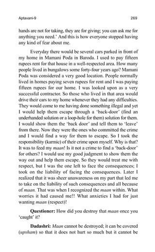 Aptavani-9 269
hands are not for taking, they are for giving; you can ask me for
anything you need.’ And this is how everyone stopped having
any kind of fear about me.
Everyday there would be several cars parked in front of
my home in Mamani Poda in Baroda. I used to pay fifteen
rupees rent for that house in a well-respected area. How many
people lived in bungalows some forty-four years ago? Mamani
Poda was considered a very good location. People normally
lived in homes paying seven rupees for rent and I was paying
fifteen rupees for our home. I was looked upon as a very
successful contractor. So those who lived in that area would
drive their cars to my home whenever they had any difficulties.
They would come to me having done something illegal and yet
I would help them escape through a ‘back-door’ (find an
underhanded solution or a loop-hole for them) solution for them.
I would show them the ‘back door’ and tell them to ‘leave’
from there. Now they were the ones who committed the crime
and I would find a way for them to escape. So I took the
responsibility (karmic) of their crime upon myself. Why is that?
It was to feed my maan! Is it not a crime to find a ‘back-door’
for others? I would use my good judgment to show them the
way out and help them escape. So they would treat me with
respect, but I was the one left to face the consequences; I
took on the liability of facing the consequences. Later I
realized that it was sheer unawareness on my part that led me
to take on the liability of such consequences and all because
of maan. That was when I recognized the maan within. What
worries it had caused me!! What anxieties I had for just
wanting maan (respect)!
Questioner: How did you destroy that maan once you
‘caught’ it?
Dadashri: Maan cannot be destroyed; it can be covered
(upsham) so that it does not hurt so much but it cannot be
 