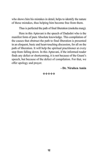 12
who shows him his mistakes in detail, helps to identify the nature
of those mistakes, thus helping him become free from them.
Thus is perfected the path of final liberation (moksha marg).
Here in this Aptavani is the speech of Dadashri who is the
manifest form of pure Absolute knowledge. This compilation of
the causes that obstruct the path to final liberation is presented
in an eloquent, basic and heart-touching discussion, for all on the
path of liberation. It will help the spiritual practitioner at every
step from falling down. In this Aptavani, if the informed reader
finds any defect or shortcoming, it is not because of the Gnani’s
speech, but because of the defect of compilation. For that, we
offer apology and prayer.
- Dr. Niruben Amin
™™™™™
 