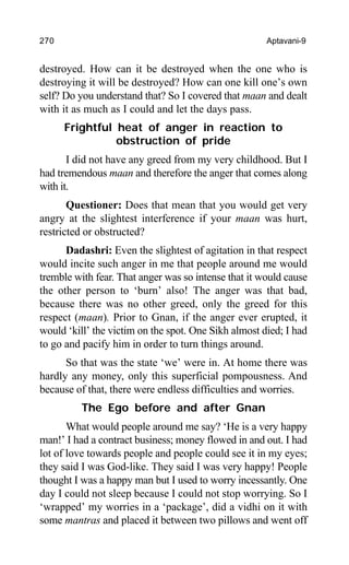 270 Aptavani-9
destroyed. How can it be destroyed when the one who is
destroying it will be destroyed? How can one kill one’s own
self? Do you understand that? So I covered that maan and dealt
with it as much as I could and let the days pass.
Frightful heat of anger in reaction to
obstruction of pride
I did not have any greed from my very childhood. But I
had tremendous maan and therefore the anger that comes along
with it.
Questioner: Does that mean that you would get very
angry at the slightest interference if your maan was hurt,
restricted or obstructed?
Dadashri: Even the slightest of agitation in that respect
would incite such anger in me that people around me would
tremble with fear. That anger was so intense that it would cause
the other person to ‘burn’ also! The anger was that bad,
because there was no other greed, only the greed for this
respect (maan). Prior to Gnan, if the anger ever erupted, it
would ‘kill’ the victim on the spot. One Sikh almost died; I had
to go and pacify him in order to turn things around.
So that was the state ‘we’ were in. At home there was
hardly any money, only this superficial pompousness. And
because of that, there were endless difficulties and worries.
The Ego before and after Gnan
What would people around me say? ‘He is a very happy
man!’ I had a contract business; money flowed in and out. I had
lot of love towards people and people could see it in my eyes;
they said I was God-like. They said I was very happy! People
thought I was a happy man but I used to worry incessantly. One
day I could not sleep because I could not stop worrying. So I
‘wrapped’ my worries in a ‘package’, did a vidhi on it with
some mantras and placed it between two pillows and went off
 