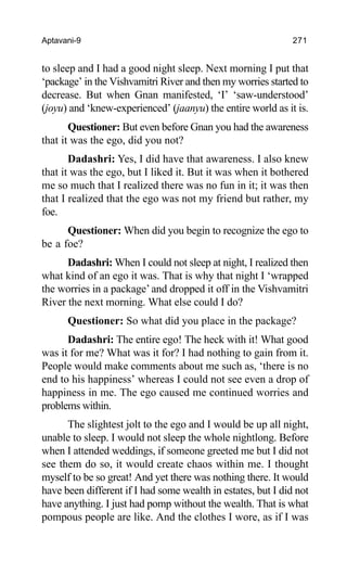 Aptavani-9 271
to sleep and I had a good night sleep. Next morning I put that
‘package’ in the Vishvamitri River and then my worries started to
decrease. But when Gnan manifested, ‘I’ ‘saw-understood’
(joyu) and ‘knew-experienced’ (jaanyu) the entire world as it is.
Questioner: But even before Gnan you had the awareness
that it was the ego, did you not?
Dadashri: Yes, I did have that awareness. I also knew
that it was the ego, but I liked it. But it was when it bothered
me so much that I realized there was no fun in it; it was then
that I realized that the ego was not my friend but rather, my
foe.
Questioner: When did you begin to recognize the ego to
be a foe?
Dadashri: When I could not sleep at night, I realized then
what kind of an ego it was. That is why that night I ‘wrapped
the worries in a package’and dropped it off in the Vishvamitri
River the next morning. What else could I do?
Questioner: So what did you place in the package?
Dadashri: The entire ego! The heck with it! What good
was it for me? What was it for? I had nothing to gain from it.
People would make comments about me such as, ‘there is no
end to his happiness’ whereas I could not see even a drop of
happiness in me. The ego caused me continued worries and
problems within.
The slightest jolt to the ego and I would be up all night,
unable to sleep. I would not sleep the whole nightlong. Before
when I attended weddings, if someone greeted me but I did not
see them do so, it would create chaos within me. I thought
myself to be so great! And yet there was nothing there. It would
have been different if I had some wealth in estates, but I did not
have anything. I just had pomp without the wealth. That is what
pompous people are like. And the clothes I wore, as if I was
 