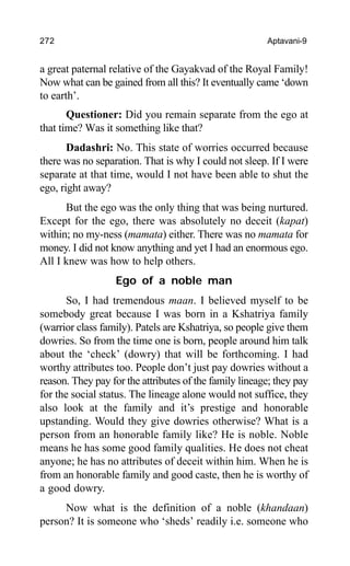 272 Aptavani-9
a great paternal relative of the Gayakvad of the Royal Family!
Now what can be gained from all this? It eventually came ‘down
to earth’.
Questioner: Did you remain separate from the ego at
that time? Was it something like that?
Dadashri: No. This state of worries occurred because
there was no separation. That is why I could not sleep. If I were
separate at that time, would I not have been able to shut the
ego, right away?
But the ego was the only thing that was being nurtured.
Except for the ego, there was absolutely no deceit (kapat)
within; no my-ness (mamata) either. There was no mamata for
money. I did not know anything and yet I had an enormous ego.
All I knew was how to help others.
Ego of a noble man
So, I had tremendous maan. I believed myself to be
somebody great because I was born in a Kshatriya family
(warrior class family). Patels are Kshatriya, so people give them
dowries. So from the time one is born, people around him talk
about the ‘check’ (dowry) that will be forthcoming. I had
worthy attributes too. People don’t just pay dowries without a
reason. They pay for the attributes of the family lineage; they pay
for the social status. The lineage alone would not suffice, they
also look at the family and it’s prestige and honorable
upstanding. Would they give dowries otherwise? What is a
person from an honorable family like? He is noble. Noble
means he has some good family qualities. He does not cheat
anyone; he has no attributes of deceit within him. When he is
from an honorable family and good caste, then he is worthy of
a good dowry.
Now what is the definition of a noble (khandaan)
person? It is someone who ‘sheds’ readily i.e. someone who
 