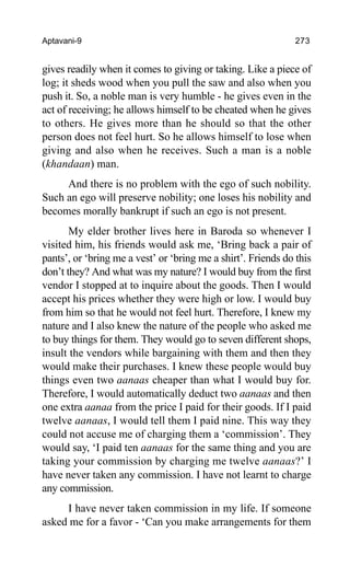 Aptavani-9 273
gives readily when it comes to giving or taking. Like a piece of
log; it sheds wood when you pull the saw and also when you
push it. So, a noble man is very humble - he gives even in the
act of receiving; he allows himself to be cheated when he gives
to others. He gives more than he should so that the other
person does not feel hurt. So he allows himself to lose when
giving and also when he receives. Such a man is a noble
(khandaan) man.
And there is no problem with the ego of such nobility.
Such an ego will preserve nobility; one loses his nobility and
becomes morally bankrupt if such an ego is not present.
My elder brother lives here in Baroda so whenever I
visited him, his friends would ask me, ‘Bring back a pair of
pants’, or ‘bring me a vest’ or ‘bring me a shirt’. Friends do this
don’t they? And what was my nature? I would buy from the first
vendor I stopped at to inquire about the goods. Then I would
accept his prices whether they were high or low. I would buy
from him so that he would not feel hurt. Therefore, I knew my
nature and I also knew the nature of the people who asked me
to buy things for them. They would go to seven different shops,
insult the vendors while bargaining with them and then they
would make their purchases. I knew these people would buy
things even two aanaas cheaper than what I would buy for.
Therefore, I would automatically deduct two aanaas and then
one extra aanaa from the price I paid for their goods. If I paid
twelve aanaas, I would tell them I paid nine. This way they
could not accuse me of charging them a ‘commission’. They
would say, ‘I paid ten aanaas for the same thing and you are
taking your commission by charging me twelve aanaas?’ I
have never taken any commission. I have not learnt to charge
any commission.
I have never taken commission in my life. If someone
asked me for a favor - ‘Can you make arrangements for them
 