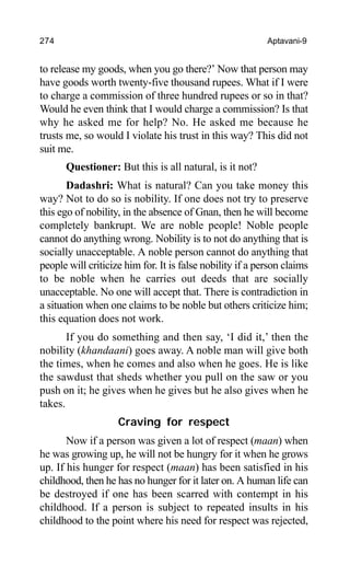 274 Aptavani-9
to release my goods, when you go there?’ Now that person may
have goods worth twenty-five thousand rupees. What if I were
to charge a commission of three hundred rupees or so in that?
Would he even think that I would charge a commission? Is that
why he asked me for help? No. He asked me because he
trusts me, so would I violate his trust in this way? This did not
suit me.
Questioner: But this is all natural, is it not?
Dadashri: What is natural? Can you take money this
way? Not to do so is nobility. If one does not try to preserve
this ego of nobility, in the absence of Gnan, then he will become
completely bankrupt. We are noble people! Noble people
cannot do anything wrong. Nobility is to not do anything that is
socially unacceptable. A noble person cannot do anything that
people will criticize him for. It is false nobility if a person claims
to be noble when he carries out deeds that are socially
unacceptable. No one will accept that. There is contradiction in
a situation when one claims to be noble but others criticize him;
this equation does not work.
If you do something and then say, ‘I did it,’ then the
nobility (khandaani) goes away. A noble man will give both
the times, when he comes and also when he goes. He is like
the sawdust that sheds whether you pull on the saw or you
push on it; he gives when he gives but he also gives when he
takes.
Craving for respect
Now if a person was given a lot of respect (maan) when
he was growing up, he will not be hungry for it when he grows
up. If his hunger for respect (maan) has been satisfied in his
childhood, then he has no hunger for it later on. A human life can
be destroyed if one has been scarred with contempt in his
childhood. If a person is subject to repeated insults in his
childhood to the point where his need for respect was rejected,
 