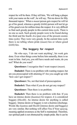 276 Aptavani-9
respect he will be there. If they tell him, ‘We will hang a plaque
with your name on the wall’, he will say, ‘Put me down for fifty
thousand rupees.’ When a maani person gets respect he will let
go of his greed, whereas a greedy (lobhi) person will not let go
of his greed even for million times the respect. It is very difficult
to find such greedy people in this current time cycle. There is
no one as such. Such greedy people were to be found during
the third and the fourth Ara (past eras of the present cosmic
time cycle). They were very greedy. In the current time cycle
there is no telling where pride (maan) lies or where greed
(lobh) lies.
The beggary for respect
He who says, ‘I do not want anything’, his work gets
done. Even when things come before him naturally, there is no
want in him. And you, you still have needs and wants, do you
not? What do you want?
Questioner: I recognize that I want respect (maan).
Dadashri: There is no problem with wanting respect, but
are you preoccupied with attaining it? Are you caught up with
‘how can I get respect’?
Questioner: No, not that kind of preoccupation.
Dadashri: Then what if you do not get any respect?
Questioner: Then there is no problem.
Dadashri: Then there is no problem with that. If you
have an intense desire (kaamna) for respect, it is considered
beggary (bheekh). An intense desire for anything is called
beggary. Intense desire or beggary is not a (karmic) discharge.
Words like kaamna and bheekh (intense desire and beggary)
are very similar. But nothing will affect You if Your upayog,
meaning applied awareness as the Self is maintained. Therefore,
our spiritual path is not obstructed by simple pride. But it can be
 