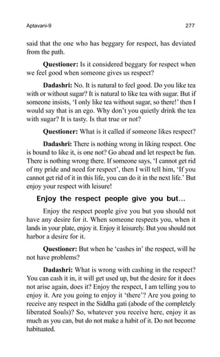 Aptavani-9 277
said that the one who has beggary for respect, has deviated
from the path.
Questioner: Is it considered beggary for respect when
we feel good when someone gives us respect?
Dadashri: No. It is natural to feel good. Do you like tea
with or without sugar? It is natural to like tea with sugar. But if
someone insists, ‘I only like tea without sugar, so there!’then I
would say that is an ego. Why don’t you quietly drink the tea
with sugar? It is tasty. Is that true or not?
Questioner: What is it called if someone likes respect?
Dadashri: There is nothing wrong in liking respect. One
is bound to like it, is one not? Go ahead and let respect be fun.
There is nothing wrong there. If someone says, ‘I cannot get rid
of my pride and need for respect’, then I will tell him, ‘If you
cannot get rid of it in this life, you can do it in the next life.’ But
enjoy your respect with leisure!
Enjoy the respect people give you but…
Enjoy the respect people give you but you should not
have any desire for it. When someone respects you, when it
lands in your plate, enjoy it. Enjoy it leisurely. But you should not
harbor a desire for it.
Questioner: But when he ‘cashes in’ the respect, will he
not have problems?
Dadashri: What is wrong with cashing in the respect?
You can cash it in, it will get used up, but the desire for it does
not arise again, does it? Enjoy the respect, I am telling you to
enjoy it. Are you going to enjoy it ‘there’? Are you going to
receive any respect in the Siddha gati (abode of the completely
liberated Souls)? So, whatever you receive here, enjoy it as
much as you can, but do not make a habit of it. Do not become
habituated.
 