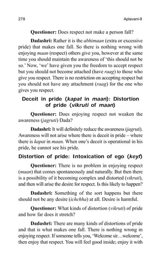 278 Aptavani-9
Questioner: Does respect not make a person fall?
Dadashri: Rather it is the abhimaan (extra or excessive
pride) that makes one fall. So there is nothing wrong with
enjoying maan (respect) others give you, however at the same
time you should maintain the awareness of ‘this should not be
so.’ Now, ‘we’ have given you the freedom to accept respect
but you should not become attached (have raag) to those who
give you respect. There is no restriction on accepting respect but
you should not have any attachment (raag) for the one who
gives you respect.
Deceit in pride (kapat in maan): Distortion
of pride (vikruti of maan)
Questioner: Does enjoying respect not weaken the
awareness (jagruti) Dada?
Dadashri: It will definitely reduce the awareness (jagruti).
Awareness will not arise where there is deceit in pride – where
there is kapat in maan. When one’s deceit is operational in his
pride, he cannot see his pride.
Distortion of pride: Intoxication of ego (keyf)
Questioner: There is no problem in enjoying respect
(maan) that comes spontaneously and naturally. But then there
is a possibility of it becoming complex and distorted (vikruti),
and then will arise the desire for respect. Is this likely to happen?
Dadashri: Something of the sort happens but there
should not be any desire (ichchha) at all. Desire is harmful.
Questioner: What kinds of distortion (vikruti) of pride
and how far does it stretch?
Dadashri: There are many kinds of distortions of pride
and that is what makes one fall. There is nothing wrong in
enjoying respect. If someone tells you, ‘Welcome sir…welcome’,
then enjoy that respect. You will feel good inside; enjoy it with
 