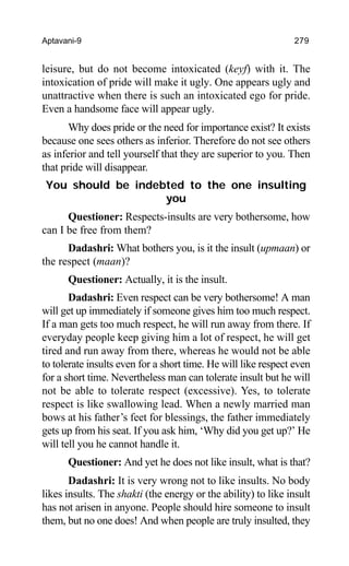 Aptavani-9 279
leisure, but do not become intoxicated (keyf) with it. The
intoxication of pride will make it ugly. One appears ugly and
unattractive when there is such an intoxicated ego for pride.
Even a handsome face will appear ugly.
Why does pride or the need for importance exist? It exists
because one sees others as inferior. Therefore do not see others
as inferior and tell yourself that they are superior to you. Then
that pride will disappear.
You should be indebted to the one insulting
you
Questioner: Respects-insults are very bothersome, how
can I be free from them?
Dadashri: What bothers you, is it the insult (upmaan) or
the respect (maan)?
Questioner: Actually, it is the insult.
Dadashri: Even respect can be very bothersome! A man
will get up immediately if someone gives him too much respect.
If a man gets too much respect, he will run away from there. If
everyday people keep giving him a lot of respect, he will get
tired and run away from there, whereas he would not be able
to tolerate insults even for a short time. He will like respect even
for a short time. Nevertheless man can tolerate insult but he will
not be able to tolerate respect (excessive). Yes, to tolerate
respect is like swallowing lead. When a newly married man
bows at his father’s feet for blessings, the father immediately
gets up from his seat. If you ask him, ‘Why did you get up?’ He
will tell you he cannot handle it.
Questioner: And yet he does not like insult, what is that?
Dadashri: It is very wrong not to like insults. No body
likes insults. The shakti (the energy or the ability) to like insult
has not arisen in anyone. People should hire someone to insult
them, but no one does! And when people are truly insulted, they
 
