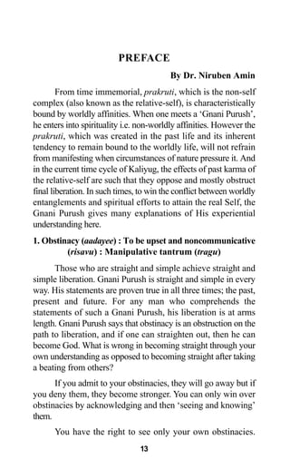 PREFACE
By Dr. Niruben Amin
From time immemorial, prakruti, which is the non-self
complex (also known as the relative-self), is characteristically
bound by worldly affinities. When one meets a ‘Gnani Purush’,
he enters into spirituality i.e. non-worldly affinities. However the
prakruti, which was created in the past life and its inherent
tendency to remain bound to the worldly life, will not refrain
from manifesting when circumstances of nature pressure it. And
in the current time cycle of Kaliyug, the effects of past karma of
the relative-self are such that they oppose and mostly obstruct
final liberation. In such times, to win the conflict between worldly
entanglements and spiritual efforts to attain the real Self, the
Gnani Purush gives many explanations of His experiential
understanding here.
1. Obstinacy (aadayee) : To be upset and noncommunicative
(risavu) : Manipulative tantrum (tragu)
Those who are straight and simple achieve straight and
simple liberation. Gnani Purush is straight and simple in every
way. His statements are proven true in all three times; the past,
present and future. For any man who comprehends the
statements of such a Gnani Purush, his liberation is at arms
length. Gnani Purush says that obstinacy is an obstruction on the
path to liberation, and if one can straighten out, then he can
become God. What is wrong in becoming straight through your
own understanding as opposed to becoming straight after taking
a beating from others?
If you admit to your obstinacies, they will go away but if
you deny them, they become stronger. You can only win over
obstinacies by acknowledging and then ‘seeing and knowing’
them.
You have the right to see only your own obstinacies.
13
 