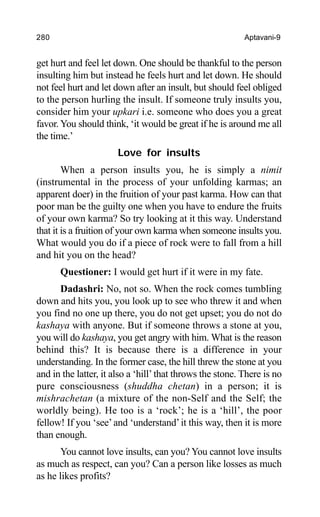 280 Aptavani-9
get hurt and feel let down. One should be thankful to the person
insulting him but instead he feels hurt and let down. He should
not feel hurt and let down after an insult, but should feel obliged
to the person hurling the insult. If someone truly insults you,
consider him your upkari i.e. someone who does you a great
favor. You should think, ‘it would be great if he is around me all
the time.’
Love for insults
When a person insults you, he is simply a nimit
(instrumental in the process of your unfolding karmas; an
apparent doer) in the fruition of your past karma. How can that
poor man be the guilty one when you have to endure the fruits
of your own karma? So try looking at it this way. Understand
that it is a fruition of your own karma when someone insults you.
What would you do if a piece of rock were to fall from a hill
and hit you on the head?
Questioner: I would get hurt if it were in my fate.
Dadashri: No, not so. When the rock comes tumbling
down and hits you, you look up to see who threw it and when
you find no one up there, you do not get upset; you do not do
kashaya with anyone. But if someone throws a stone at you,
you will do kashaya, you get angry with him. What is the reason
behind this? It is because there is a difference in your
understanding. In the former case, the hill threw the stone at you
and in the latter, it also a ‘hill’ that throws the stone. There is no
pure consciousness (shuddha chetan) in a person; it is
mishrachetan (a mixture of the non-Self and the Self; the
worldly being). He too is a ‘rock’; he is a ‘hill’, the poor
fellow! If you ‘see’and ‘understand’it this way, then it is more
than enough.
You cannot love insults, can you? You cannot love insults
as much as respect, can you? Can a person like losses as much
as he likes profits?
 
