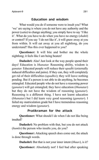 Aptavani-9 281
Education and wisdom
What would you do if someone were to insult you? What
‘we’ are saying is where you do not have any authority and the
power (satta) to change anything; you simply have to say ‘I like
it’. What do you have to do when you have no energy (shakti)
or control? If you say ‘I do not like it’, it will gnaw away at you
from within. It will eat away at you all nightlong, do you
understand? Has this ever happened to you?
Questioner: It will bite and bother me the whole
nightlong; it feels like I am being beaten!
Dadashri: Alas! Just look at the way people spend their
days! Education is bhanatar. Reasoning ability, wisdom is
ganatar. Educated people will reduce their upadhi (externally
induced difficulties and pains). If they can, they will completely
get rid of their difficulties (upadhis); they will leave nothing
pending. But if a person is not able to do anything, he becomes
entangled. Educated people who do not have a reasoning power
(ganatar) will get entangled; they have education (bhanatar)
but they do not have the wisdom of reasoning (ganatar).
Reasoning is a different thing. I have not learnt education
(bhanatar) but I did learn very good reasoning (ganatar). I
failed my matriculation grade but I have tremendous reasoning
energy and wisdom (ganatar).
Pratikraman for the attack
Questioner: What should I do when I do not like being
insulted?
Dadashri: No problem with that, but you do not attack
(humlo) the person who insults you, do you?
Questioner: Attacking speech does come out; the attack
is done through words.
Dadashri: But that is not your inner intent (bhaav), is it?
Questioner: Absolutely not! I feel bad after speaking
 