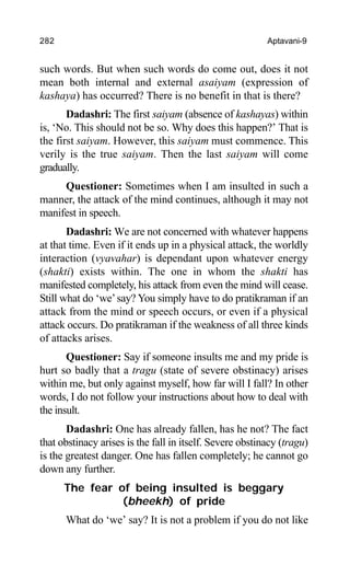 282 Aptavani-9
such words. But when such words do come out, does it not
mean both internal and external asaiyam (expression of
kashaya) has occurred? There is no benefit in that is there?
Dadashri: The first saiyam (absence of kashayas) within
is, ‘No. This should not be so. Why does this happen?’ That is
the first saiyam. However, this saiyam must commence. This
verily is the true saiyam. Then the last saiyam will come
gradually.
Questioner: Sometimes when I am insulted in such a
manner, the attack of the mind continues, although it may not
manifest in speech.
Dadashri: We are not concerned with whatever happens
at that time. Even if it ends up in a physical attack, the worldly
interaction (vyavahar) is dependant upon whatever energy
(shakti) exists within. The one in whom the shakti has
manifested completely, his attack from even the mind will cease.
Still what do ‘we’say? You simply have to do pratikraman if an
attack from the mind or speech occurs, or even if a physical
attack occurs. Do pratikraman if the weakness of all three kinds
of attacks arises.
Questioner: Say if someone insults me and my pride is
hurt so badly that a tragu (state of severe obstinacy) arises
within me, but only against myself, how far will I fall? In other
words, I do not follow your instructions about how to deal with
the insult.
Dadashri: One has already fallen, has he not? The fact
that obstinacy arises is the fall in itself. Severe obstinacy (tragu)
is the greatest danger. One has fallen completely; he cannot go
down any further.
The fear of being insulted is beggary
(bheekh) of pride
What do ‘we’ say? It is not a problem if you do not like
 