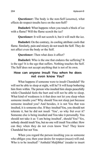 284 Aptavani-9
Questioner: The body is the non-Self (anatma), what
effects do respect-insults have on the non-Self?
Dadashri: What happens when you touch a block of ice
with a flame? Will the flame scorch the ice?
Questioner: It will not scorch it, but it will melt the ice.
Dadashri: On the contrary, its cooling attribute cools that
flame. Similarly, pain and misery do not touch the Self. They do
not affect even the body or the Self.
Questioner: Then what does it affect?
Dadashri: Who is the one that endures the suffering? It
is the ego! It is the ego that suffers. Nothing touches the Self.
The Self does not accept anything that is not of its own.
How can anyone insult You when he does
not even know You?
What happens if someone were to insult Chandulal? He
will not be able to sleep at night, will he? It will keep bothering
him from within. The person who insulted him sleeps peacefully
while Chandulal feels the hurt and will not be able to sleep.
What kind of weakness is it that does not let you sleep when
someone insults you? Why should You not sleep just because
someone insulted you? And besides, it is not You that was
insulted, it is someone else. If they insulted You, you should not
tolerate it, but he did not insult ‘You’, so why fret over it?
Someone else is being insulted and You take it personally. You
should not take it as ‘I am being insulted’, should You? Yes,
nobody should insult You, but no one will insult You either. How
can they when they do not even know You? They know
Chandulal but not You.
When you regard the person insulting you as someone
who obliges you; then your desire for respect (maan) will end.
Who is to be insulted? ‘Ambalal Muljibhai’ (reader to insert
 