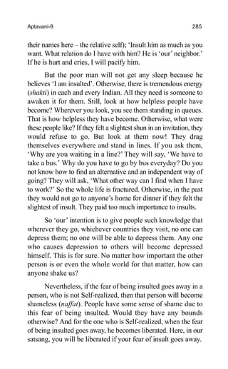 Aptavani-9 285
their names here – the relative self); ‘Insult him as much as you
want. What relation do I have with him? He is ‘our’neighbor.’
If he is hurt and cries, I will pacify him.
But the poor man will not get any sleep because he
believes ‘I am insulted’. Otherwise, there is tremendous energy
(shakti) in each and every Indian. All they need is someone to
awaken it for them. Still, look at how helpless people have
become? Wherever you look, you see them standing in queues.
That is how helpless they have become. Otherwise, what were
these people like? If they felt a slightest shun in an invitation, they
would refuse to go. But look at them now! They drag
themselves everywhere and stand in lines. If you ask them,
‘Why are you waiting in a line?’ They will say, ‘We have to
take a bus.’ Why do you have to go by bus everyday? Do you
not know how to find an alternative and an independent way of
going? They will ask, ‘What other way can I find when I have
to work?’ So the whole life is fractured. Otherwise, in the past
they would not go to anyone’s home for dinner if they felt the
slightest of insult. They paid too much importance to insults.
So ‘our’ intention is to give people such knowledge that
wherever they go, whichever countries they visit, no one can
depress them; no one will be able to depress them. Any one
who causes depression to others will become depressed
himself. This is for sure. No matter how important the other
person is or even the whole world for that matter, how can
anyone shake us?
Nevertheless, if the fear of being insulted goes away in a
person, who is not Self-realized, then that person will become
shameless (naffat). People have some sense of shame due to
this fear of being insulted. Would they have any bounds
otherwise? And for the one who is Self-realized, when the fear
of being insulted goes away, he becomes liberated. Here, in our
satsang, you will be liberated if your fear of insult goes away.
 