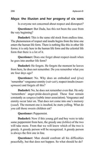 286 Aptavani-9
Maya: the illusion and her progeny of six sons
Is everyone not concerned about respect and disrespect?
Questioner: But Dada, has this not been the case from
the very beginning?
Dadashri: This is the same old stock from endless time.
The phenomenon of respect and insults begins from the time one
enters the human life form. There is nothing like this in other life
forms; it is only here in the human life form and the celestial life
form that there is a lot of it.
Questioner: Does one forget about respect-insult when
he goes into another life form?
Dadashri: He forgets. He forgets the moment he leaves
from here, he does not remember. Do you remember what you
ate four days ago?
Questioner: No. Why does an embodied soul (jiva)
‘remember’vengeance-enmity (vair-zair), respect-insults (maan-
upmaan) and forgets all this?
Dadashri: No, he does not remember even that. He only
‘remembers’ anger-pride-deceit-greed. These four remain
constantly as sangnya (subtle inner association). Vengeance and
enmity occur later on. That does not come into one’s memory
(yaad). The moment one is insulted, he starts yelling. What do
you call those sweets children eat?
Questioner: Peppermint.
Dadashri: Now if this young girl and boy were to take
some peppermint from here, the greedy one (lobhio) of the two
will take more. From that we will know which of the two is
greedy. A greedy person will be recognized. A greedy person
is always the first one in line.
Questioner: Man should confront all his difficulties
peacefully, but that does not happen. So what should he do?
 