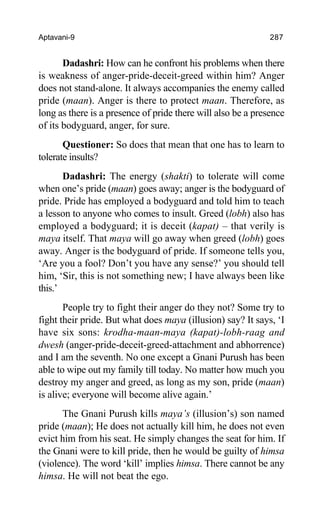 Aptavani-9 287
Dadashri: How can he confront his problems when there
is weakness of anger-pride-deceit-greed within him? Anger
does not stand-alone. It always accompanies the enemy called
pride (maan). Anger is there to protect maan. Therefore, as
long as there is a presence of pride there will also be a presence
of its bodyguard, anger, for sure.
Questioner: So does that mean that one has to learn to
tolerate insults?
Dadashri: The energy (shakti) to tolerate will come
when one’s pride (maan) goes away; anger is the bodyguard of
pride. Pride has employed a bodyguard and told him to teach
a lesson to anyone who comes to insult. Greed (lobh) also has
employed a bodyguard; it is deceit (kapat) – that verily is
maya itself. That maya will go away when greed (lobh) goes
away. Anger is the bodyguard of pride. If someone tells you,
‘Are you a fool? Don’t you have any sense?’ you should tell
him, ‘Sir, this is not something new; I have always been like
this.’
People try to fight their anger do they not? Some try to
fight their pride. But what does maya (illusion) say? It says, ‘I
have six sons: krodha-maan-maya (kapat)-lobh-raag and
dwesh (anger-pride-deceit-greed-attachment and abhorrence)
and I am the seventh. No one except a Gnani Purush has been
able to wipe out my family till today. No matter how much you
destroy my anger and greed, as long as my son, pride (maan)
is alive; everyone will become alive again.’
The Gnani Purush kills maya’s (illusion’s) son named
pride (maan); He does not actually kill him, he does not even
evict him from his seat. He simply changes the seat for him. If
the Gnani were to kill pride, then he would be guilty of himsa
(violence). The word ‘kill’ implies himsa. There cannot be any
himsa. He will not beat the ego.
 