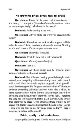 288 Aptavani-9
The growing pride gives rise to greed
Questioner: From the kashayas of sexuality-anger-
illusion-greed and pride (kaam-krodha-moha-lobh and mada
or maan respectively), which one is the worst?
Dadashri: Pride (mada) is the worst.
Questioner: Why is pride the worst? Is greed not the
worst?
Dadashri: Should we not look at what supports all the
other kashayas? It is based on pride (mada, maan). Nothing
would stick around if that support were not there.
Questioner: Then what is mada?
Dadashri: What do they call a baby elephant?
Questioner: Madaniyu (mada-niyu).
Dadashri: That is it.
Questioner: All these things can be brought under
control, but not greed (lobh), correct?
Dadashri: But if the one having greed is brought under
control, then everything will automatically come under control,
will it not? Have I ever told anyone to get rid of his greed? I
catch the one responsible for greed and throw him off his throne
and then everything collapses! As soon as the king is killed, his
army scatters away. When there is talk amongst the soldiers
about the king dying, none of them will stay to fight. Therefore,
the king has to be captured, that is all. If there is mada (pride)
then there will be greed (lobh), otherwise there will not be any
greed, will there? Greed will not remain if mada (pride) leaves.
Those who are poor do not have any greed do they? There is
no pride so where is the greed?
Pride, verily is himsak-bhaav
Anger-pride-deceit-greed (krodha-maan-maya-lobh) are
 