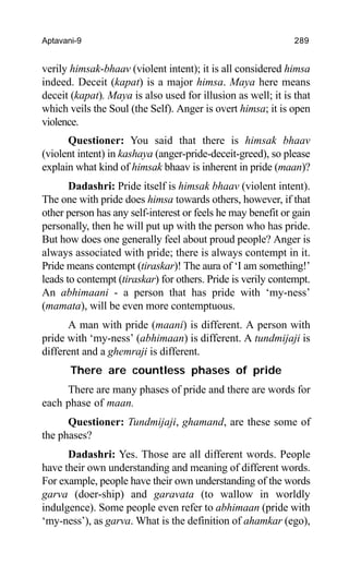 Aptavani-9 289
verily himsak-bhaav (violent intent); it is all considered himsa
indeed. Deceit (kapat) is a major himsa. Maya here means
deceit (kapat). Maya is also used for illusion as well; it is that
which veils the Soul (the Self). Anger is overt himsa; it is open
violence.
Questioner: You said that there is himsak bhaav
(violent intent) in kashaya (anger-pride-deceit-greed), so please
explain what kind of himsak bhaav is inherent in pride (maan)?
Dadashri: Pride itself is himsak bhaav (violent intent).
The one with pride does himsa towards others, however, if that
other person has any self-interest or feels he may benefit or gain
personally, then he will put up with the person who has pride.
But how does one generally feel about proud people? Anger is
always associated with pride; there is always contempt in it.
Pride means contempt (tiraskar)! The aura of ‘I am something!’
leads to contempt (tiraskar) for others. Pride is verily contempt.
An abhimaani - a person that has pride with ‘my-ness’
(mamata), will be even more contemptuous.
A man with pride (maani) is different. A person with
pride with ‘my-ness’ (abhimaan) is different. A tundmijaji is
different and a ghemraji is different.
There are countless phases of pride
There are many phases of pride and there are words for
each phase of maan.
Questioner: Tundmijaji, ghamand, are these some of
the phases?
Dadashri: Yes. Those are all different words. People
have their own understanding and meaning of different words.
For example, people have their own understanding of the words
garva (doer-ship) and garavata (to wallow in worldly
indulgence). Some people even refer to abhimaan (pride with
‘my-ness’), as garva. What is the definition of ahamkar (ego),
 