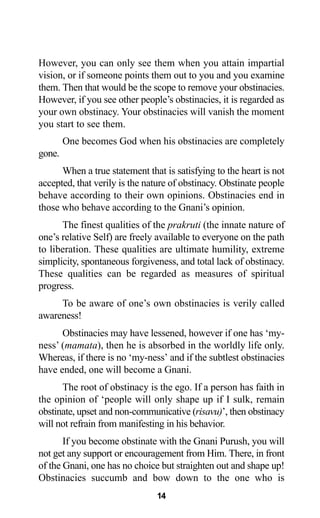 14
However, you can only see them when you attain impartial
vision, or if someone points them out to you and you examine
them. Then that would be the scope to remove your obstinacies.
However, if you see other people’s obstinacies, it is regarded as
your own obstinacy. Your obstinacies will vanish the moment
you start to see them.
One becomes God when his obstinacies are completely
gone.
When a true statement that is satisfying to the heart is not
accepted, that verily is the nature of obstinacy. Obstinate people
behave according to their own opinions. Obstinacies end in
those who behave according to the Gnani’s opinion.
The finest qualities of the prakruti (the innate nature of
one’s relative Self) are freely available to everyone on the path
to liberation. These qualities are ultimate humility, extreme
simplicity, spontaneous forgiveness, and total lack of obstinacy.
These qualities can be regarded as measures of spiritual
progress.
To be aware of one’s own obstinacies is verily called
awareness!
Obstinacies may have lessened, however if one has ‘my-
ness’ (mamata), then he is absorbed in the worldly life only.
Whereas, if there is no ‘my-ness’ and if the subtlest obstinacies
have ended, one will become a Gnani.
The root of obstinacy is the ego. If a person has faith in
the opinion of ‘people will only shape up if I sulk, remain
obstinate, upset and non-communicative (risavu)’, then obstinacy
will not refrain from manifesting in his behavior.
If you become obstinate with the Gnani Purush, you will
not get any support or encouragement from Him. There, in front
of the Gnani, one has no choice but straighten out and shape up!
Obstinacies succumb and bow down to the one who is
 