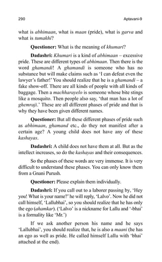 290 Aptavani-9
what is abhimaan, what is maan (pride), what is garva and
what is tumakhi?
Questioner: What is the meaning of khumari?
Dadashri: Khumari is a kind of abhimaan – excessive
pride. These are different types of abhimaan. Then there is the
word ghamandi! A ghamandi is someone who has no
substance but will make claims such as ‘I can defeat even the
lawyer’s father!’You should realize that he is a ghamandi – a
fake show-off. There are all kinds of people with all kinds of
baggage. Then a machharayelo is someone whose bite stings
like a mosquito. Then people also say, ‘that man has a lot of
ghemraji.’ These are all different phases of pride and that is
why they have been given different names.
Questioner: But all these different phases of pride such
as abhimaan, ghamand etc., do they not manifest after a
certain age? A young child does not have any of these
kashayas.
Dadashri: A child does not have them at all. But as the
intellect increases, so do the kashayas and their consequences.
So the phases of these words are very immense. It is very
difficult to understand these phases. You can only know them
from a Gnani Purush.
Questioner: Please explain them individually.
Dadashri: If you call out to a laborer passing by, ‘Hey
you! What is your name?’he will reply, ‘Lalvo’. Now he did not
call himself, ‘Lallubhai’, so you should realize that he has only
the ego (ahamkar). (‘Lalvo’ is a nickname for Lallu and ‘-bhai’
is a formality like ‘Mr.’)
If we ask another person his name and he says
‘Lallubhai’, you should realize that, he is also a maani (he has
an ego as well as pride. He called himself Lallu with ‘bhai’
attached at the end).
 