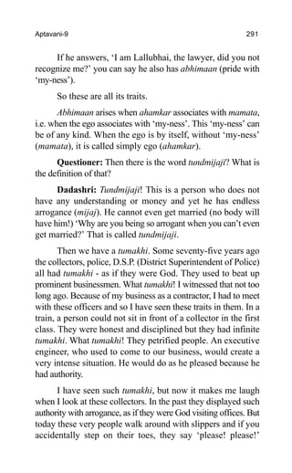 Aptavani-9 291
If he answers, ‘I am Lallubhai, the lawyer, did you not
recognize me?’ you can say he also has abhimaan (pride with
‘my-ness’).
So these are all its traits.
Abhimaan arises when ahamkar associates with mamata,
i.e. when the ego associates with ‘my-ness’. This ‘my-ness’ can
be of any kind. When the ego is by itself, without ‘my-ness’
(mamata), it is called simply ego (ahamkar).
Questioner: Then there is the word tundmijaji? What is
the definition of that?
Dadashri: Tundmijaji! This is a person who does not
have any understanding or money and yet he has endless
arrogance (mijaj). He cannot even get married (no body will
have him!) ‘Why are you being so arrogant when you can’t even
get married?’ That is called tundmijaji.
Then we have a tumakhi. Some seventy-five years ago
the collectors, police, D.S.P. (District Superintendent of Police)
all had tumakhi - as if they were God. They used to beat up
prominent businessmen. What tumakhi! I witnessed that not too
long ago. Because of my business as a contractor, I had to meet
with these officers and so I have seen these traits in them. In a
train, a person could not sit in front of a collector in the first
class. They were honest and disciplined but they had infinite
tumakhi. What tumakhi! They petrified people. An executive
engineer, who used to come to our business, would create a
very intense situation. He would do as he pleased because he
had authority.
I have seen such tumakhi, but now it makes me laugh
when I look at these collectors. In the past they displayed such
authority with arrogance, as if they were God visiting offices. But
today these very people walk around with slippers and if you
accidentally step on their toes, they say ‘please! please!’
 