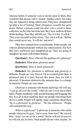 292 Aptavani-9
whereas before if someone were to do the same to them, they
would hit that person with a ‘hunter’ (leather cane), but today
they are reduced to being subservient. They have straightened
up after a lot of beating. Their arrogance- tumakhi has gone
down. Before a person could not utter even a word to these
collectors on the train but look how they have mellowed from
all the beatings. Now they will tell you, ‘Yes, it is fine. It will do.’
They even succumb to their wives, ‘Yes, yes it will do.’Before
they would never say, ‘It will do’ and now?
They have calmed down considerably. Today people can
criticize prominent people without any repercussions. See how
they have mellowed and straightened up. They are going to
straighten up more with further beating.
Questioner: Next, what are the qualities of a ghemraji?
Dadashri: What does ghemraji mean?
Questioner: Does it mean ghamand?
Dadashri: No, ghamand is different and ghemraji is
different. People are very shrewd. Up to a certain point there is
ghamand and if it goes beyond this point then we call it
ghemraji. It becomes distinctive the moment there is a change
in intensity. People are very smart.
Ghemraji is someone who boasts and brags. He will say,
‘I can go all over the world,’ when he can’t even travel three
miles. People needlessly walk around boasting and bragging like
this. It is all in their mind but there are people who bring them
down to earth. People will openly make comments about them
‘he is a ghamandi or ghemraji.’ ‘He has abhimaan.’ People
will comment this way.
What is a ghemraji? A ghemraji is someone who snubs
people wherever he goes, ‘move away from here!’We can tell
him, ‘Arey! Let me sit for a while!’ but he will not let you sit;
he will ask you to move. Such people do not value anyone. To
 